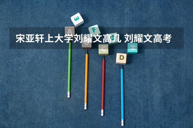 宋亚轩上大学刘耀文高几 刘耀文高考成绩总分