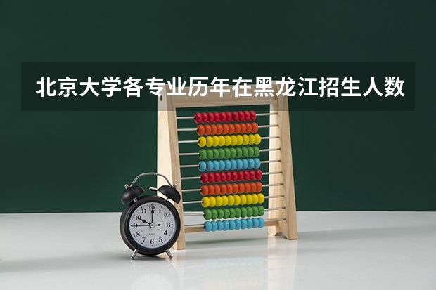 北京大学各专业历年在黑龙江招生人数 学费多少钱