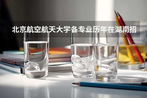 北京航空航天大学各专业历年在湖南招生人数 学费多少钱