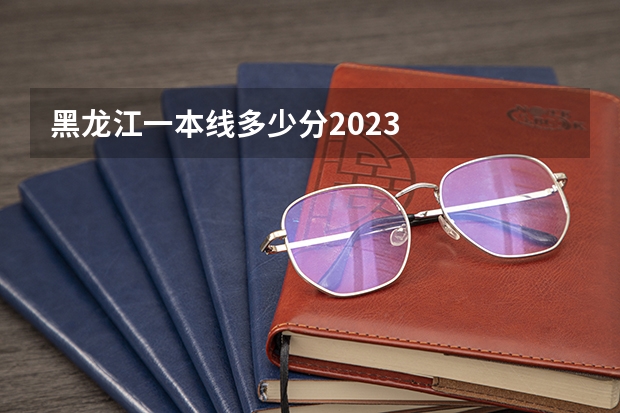 黑龙江一本线多少分2023
