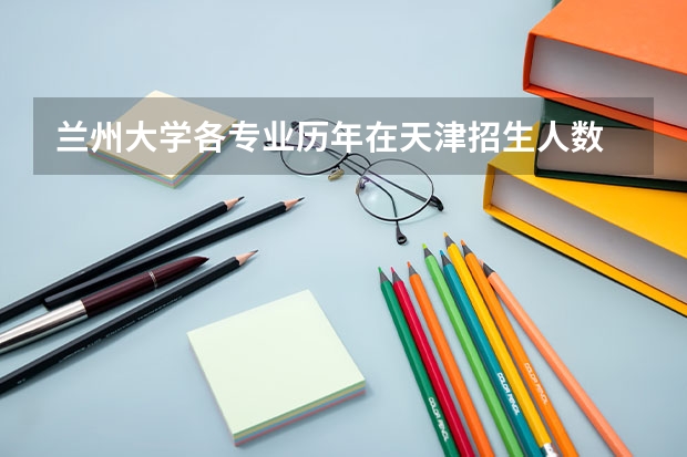 兰州大学各专业历年在天津招生人数 学费多少钱