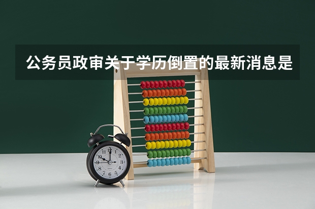 公务员政审关于学历倒置的最新消息是怎么规定的