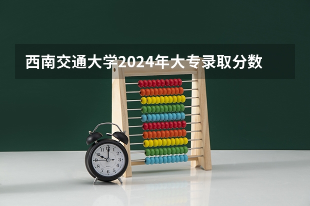 西南交通大学2024年大专录取分数线（专科分数线预测）