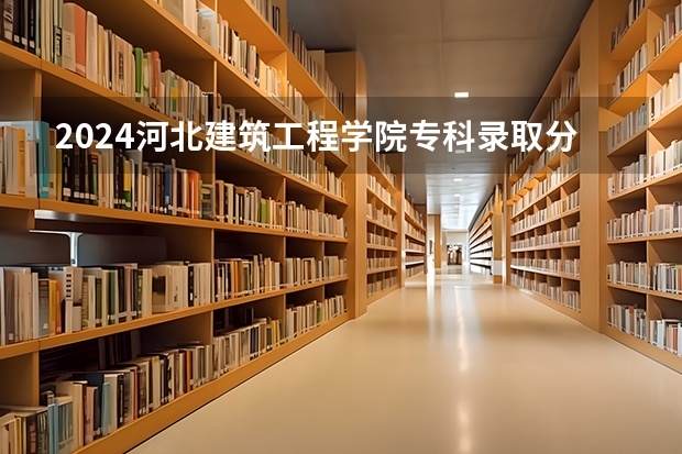 2024河北建筑工程学院专科录取分数线是多少?