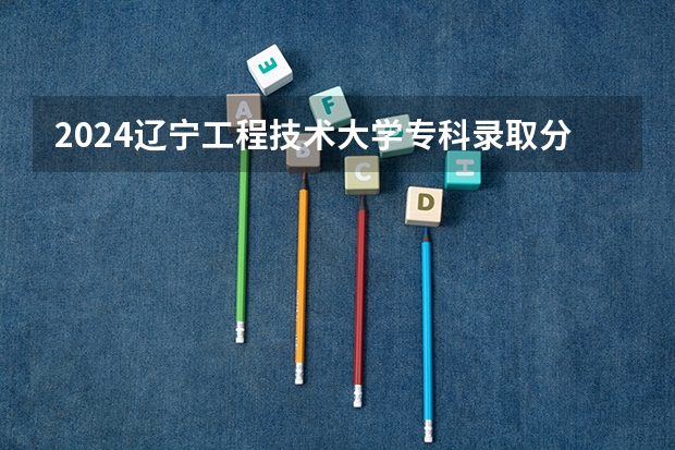 2024辽宁工程技术大学专科录取分数线是多少?