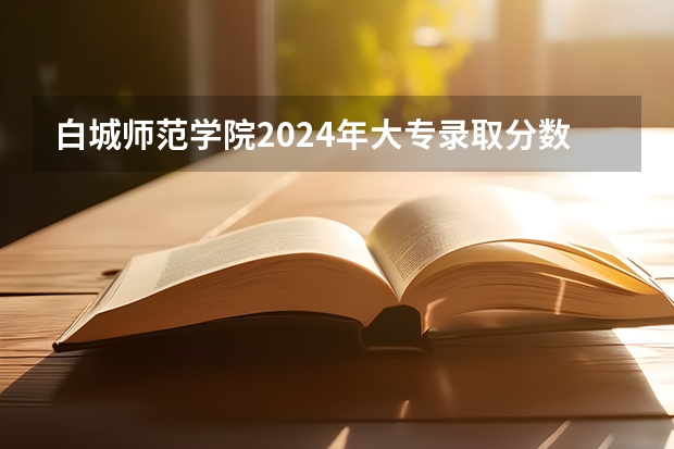 白城师范学院2024年大专录取分数线（专科分数线预测）