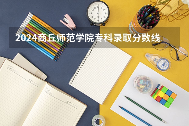2024商丘师范学院专科录取分数线是多少？