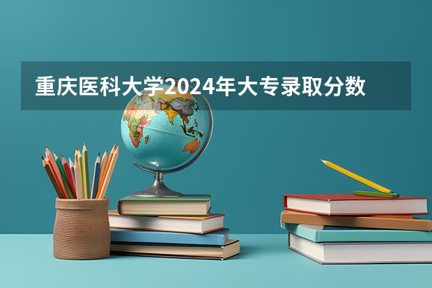 重庆医科大学2024年大专录取分数线（专科分数线预测）