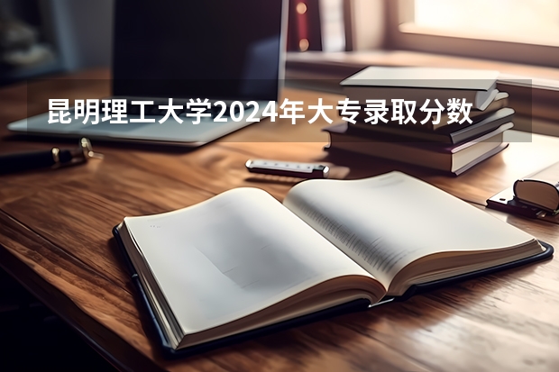 昆明理工大学2024年大专录取分数线（专科分数线预测）