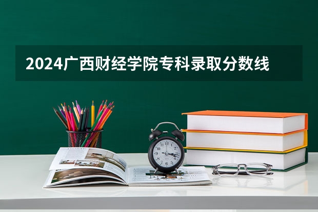 2024广西财经学院专科录取分数线是多少?
