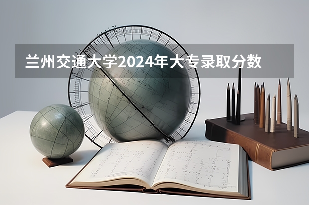 兰州交通大学2024年大专录取分数线（专科分数线预测）