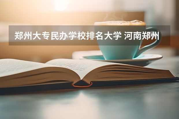 郑州大专民办学校排名大学 河南郑州专科学校排名及分数线 郑州专科学校排名及分数线