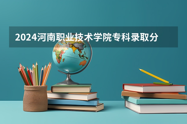 2024河南职业技术学院专科录取分数线是多少？