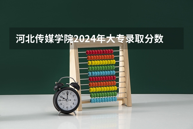 河北传媒学院2024年大专录取分数线（专科分数线预测）