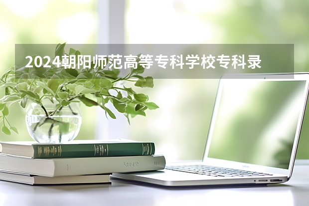 2024朝阳师范高等专科学校专科录取分数线是多少？