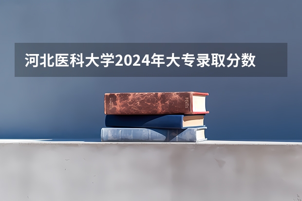 河北医科大学2024年大专录取分数线（专科分数线预测）