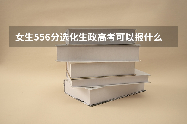 女生556分选化生政高考可以报什么学校？