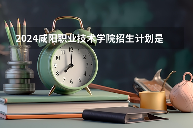2024咸阳职业技术学院招生计划是什么