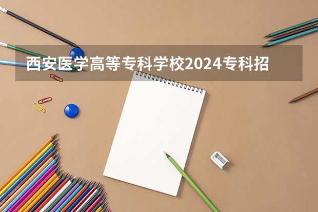 西安医学高等专科学校2024专科招生计划