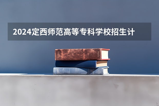 2024定西师范高等专科学校招生计划是什么
