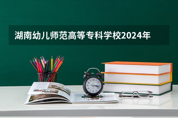 湖南幼儿师范高等专科学校2024年大专录取分数线（专科分数线预测）