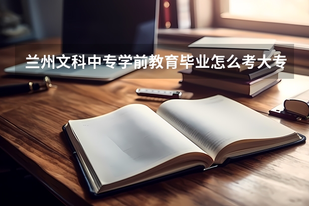 兰州文科中专学前教育毕业怎么考大专