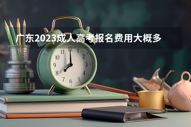 广东2023成人高考报名费用大概多少钱？