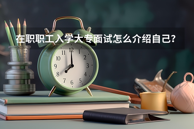 在职职工入学大专面试怎么介绍自己？