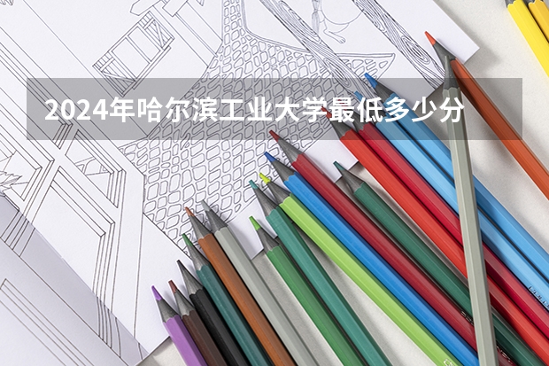 2024年哈尔滨工业大学最低多少分能录取 黑龙江历年录取分数线