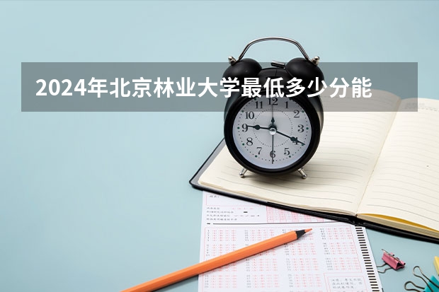 2024年北京林业大学最低多少分能录取 北京历年录取分数线