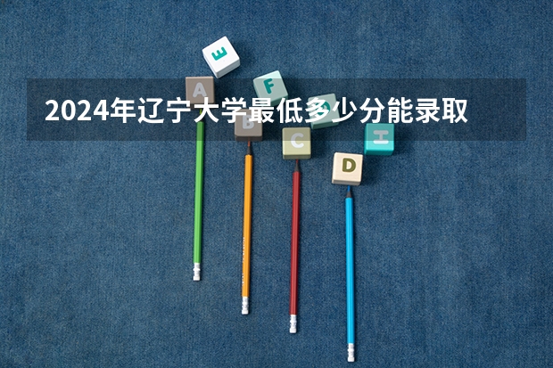 2024年辽宁大学最低多少分能录取 辽宁历年录取分数线