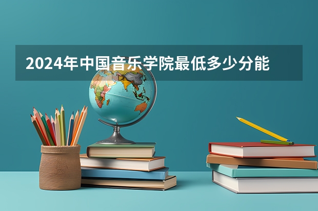 2024年中国音乐学院最低多少分能录取 北京历年录取分数线
