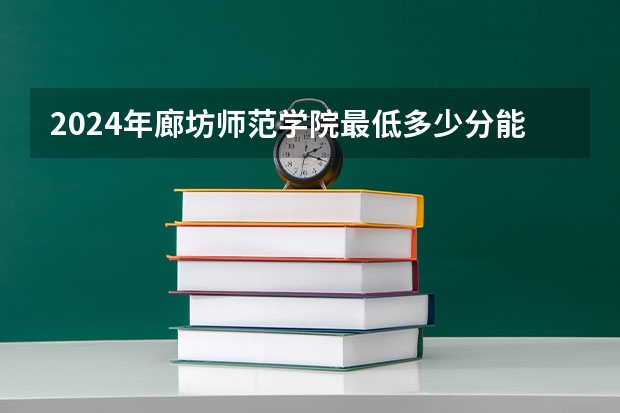 2024年廊坊师范学院最低多少分能录取 河北历年录取分数线