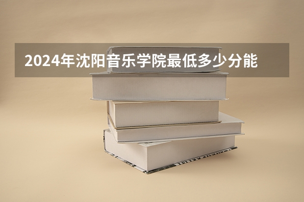2024年沈阳音乐学院最低多少分能录取 辽宁历年录取分数线
