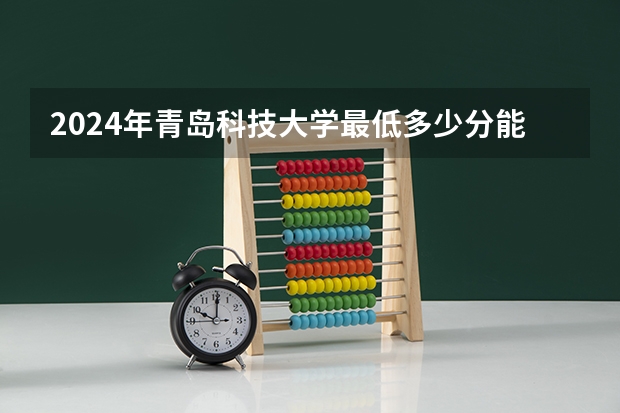 2024年青岛科技大学最低多少分能录取 山东历年录取分数线