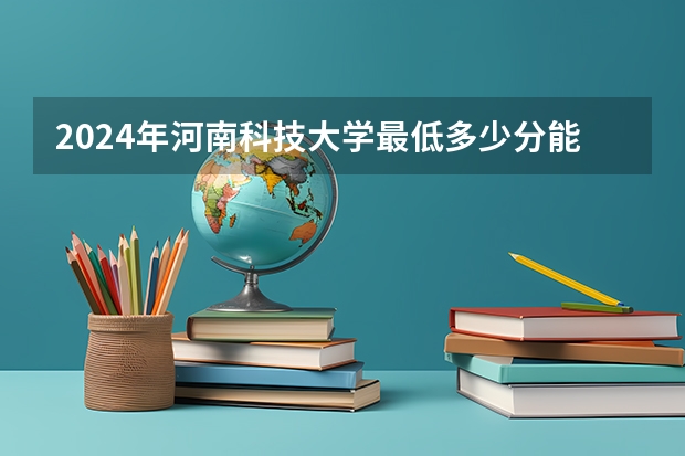 2024年河南科技大学最低多少分能录取 河南历年录取分数线