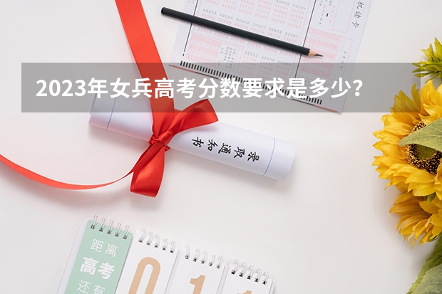 2023年女兵高考分数要求是多少？