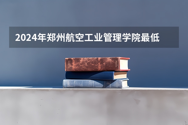 2024年郑州航空工业管理学院最低多少分能录取 河南历年录取分数线