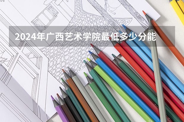 2024年广西艺术学院最低多少分能录取 广西历年录取分数线