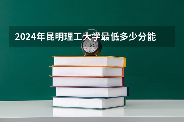 2024年昆明理工大学最低多少分能录取 云南历年录取分数线