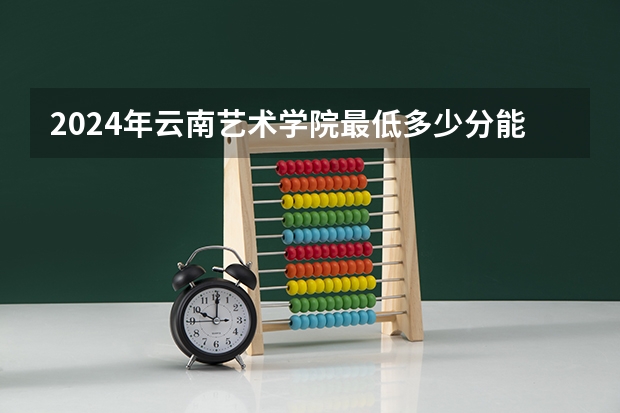 2024年云南艺术学院最低多少分能录取 云南历年录取分数线