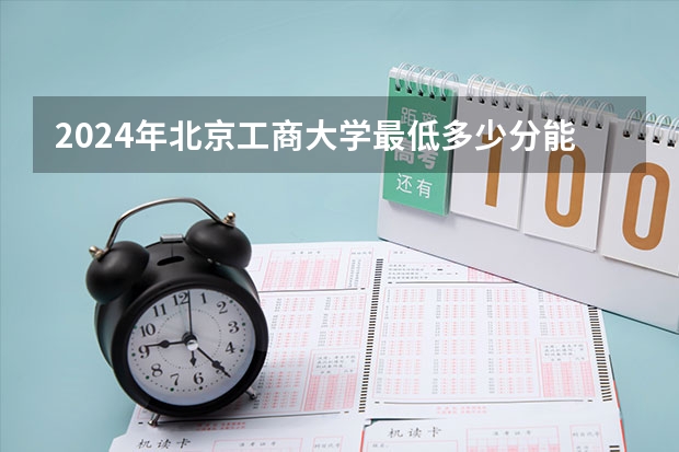 2024年北京工商大学最低多少分能录取 北京历年录取分数线