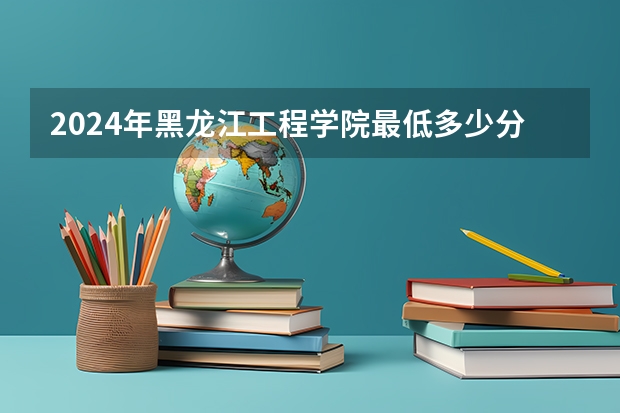 2024年黑龙江工程学院最低多少分能录取 黑龙江历年录取分数线