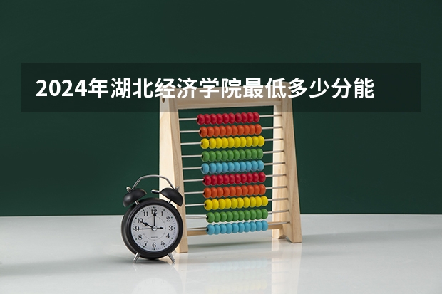 2024年湖北经济学院最低多少分能录取 湖北历年录取分数线