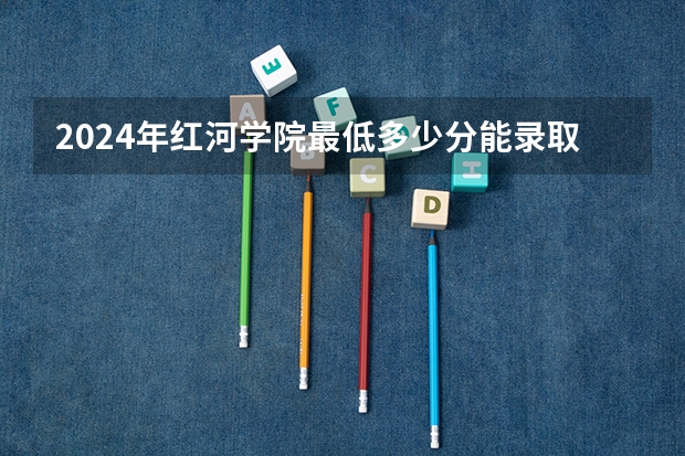 2024年红河学院最低多少分能录取 云南历年录取分数线