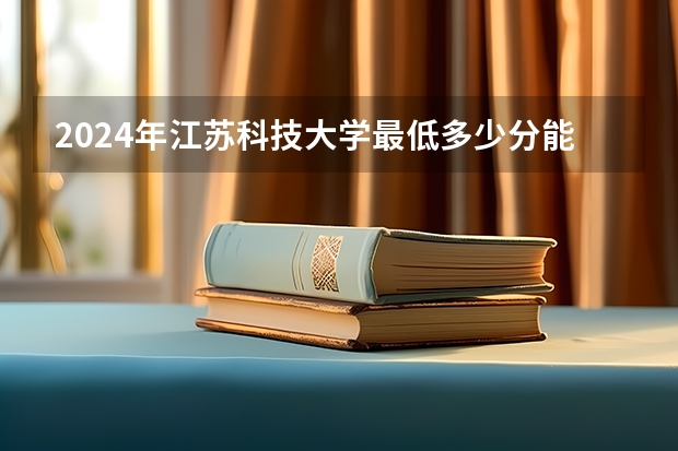 2024年江苏科技大学最低多少分能录取 江苏历年录取分数线