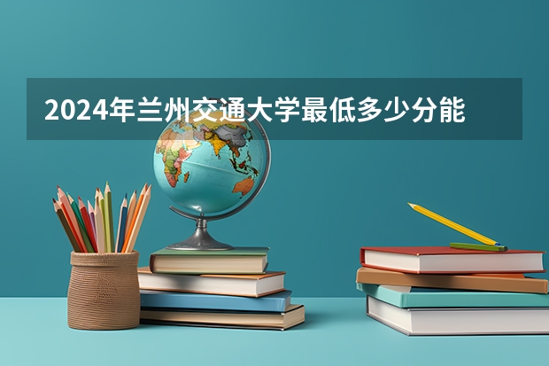 2024年兰州交通大学最低多少分能录取 甘肃历年录取分数线