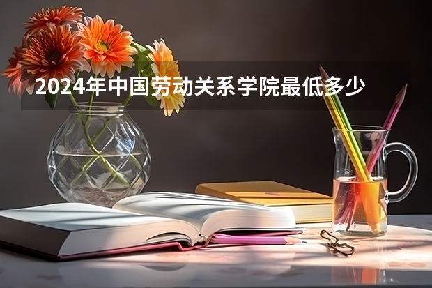 2024年中国劳动关系学院最低多少分能录取 北京历年录取分数线