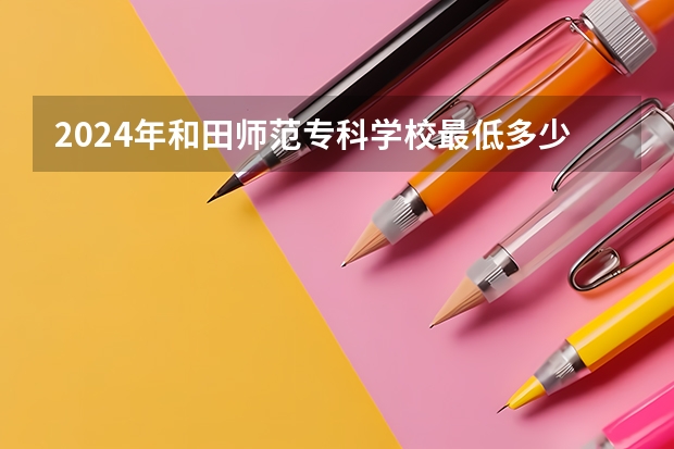 2024年和田师范专科学校最低多少分能录取 新疆历年录取分数线