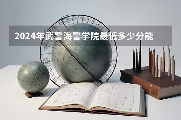 2024年武警海警学院最低多少分能录取 浙江历年录取分数线